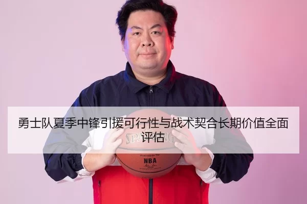 勇士队夏季中锋引援可行性与战术契合长期价值全面评估